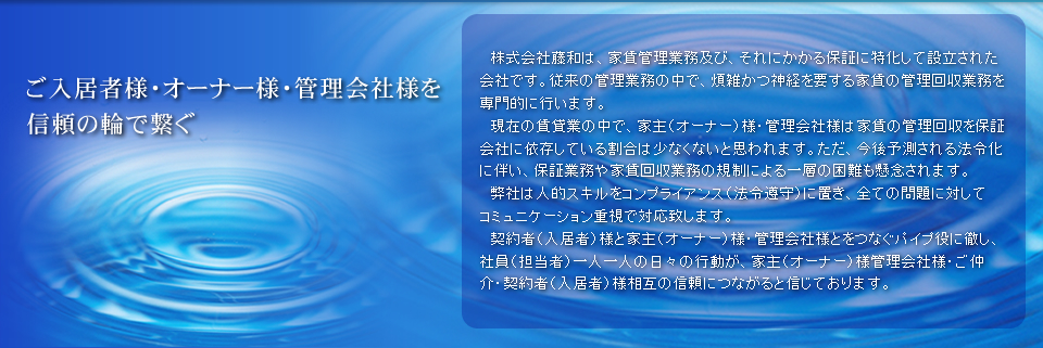 ご入居者様・オーナー様・管理会社様を信頼の輪で繋ぐ株式会社藤和は、家賃管理業務及び、それにかかる保証に特化して設立された会社です。従来の管理業務の中で、煩雑かつ神経を要する家賃の管理回収業務を専門的に行います。
　現在の賃貸業の中で、家主（オーナー）様・管理会社様は家賃の管理回収を保証会社に依存している割合は少なくないと思われます。ただ、今後予測される法令化に伴い、保証業務や家賃回収業務の規制による一層の困難も懸念されます。
　弊社は人的スキルをコンプライアンス（法令遵守）に置き、全ての問題に対してコミュニケーション重視で対応致します。
　契約者（入居者）様と家主（オーナー）様・管理会社様とをつなぐパイプ役に徹し、社員（担当者）一人一人の日々の行動が、家主（オーナー）様管理会社様・ご仲介・契約者（入居者）様相互の信頼につながると信じております。